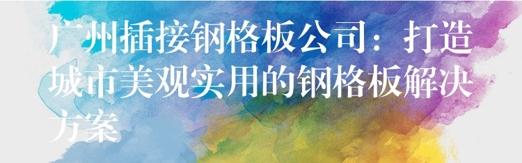 广州插接钢格板公司：打造城市美观实用的钢格板解决方案