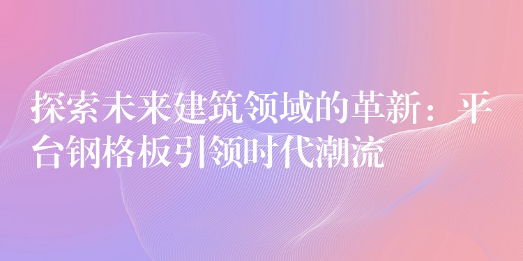 探索未来建筑领域的革新：平台钢格板引领时代潮流