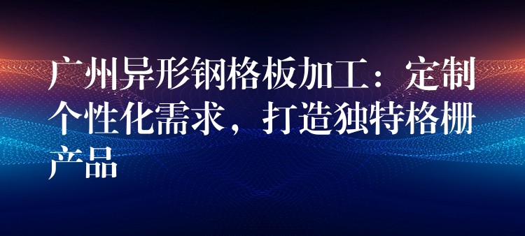 广州异形钢格板加工:定制个性化需求,打造独特格栅产品 广州异形钢格板加工:定制个性化需求,打造独特格栅产品