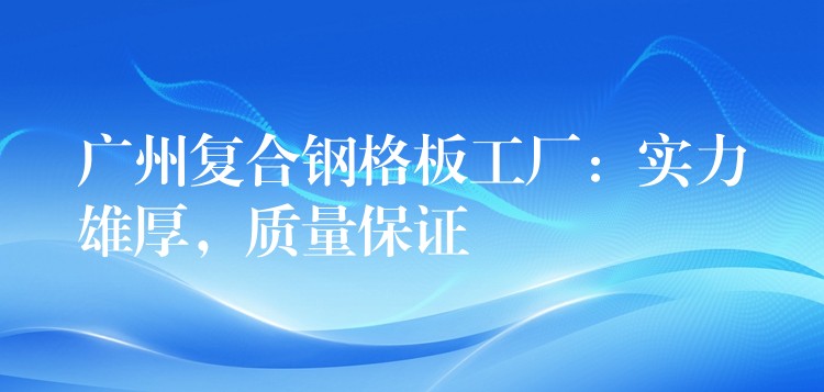广州复合钢格板工厂：实力雄厚，质量保证