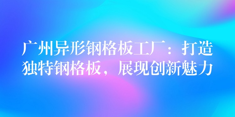 广州异形钢格板工厂:打造独特钢格板,展现创新魅力 广州异形钢格板工厂:打造独特钢格板,展现创新魅力