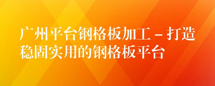 广州平台钢格板加工 – 打造稳固实用的钢格板平台 广州平台钢格板加工 – 打造稳固实用的钢格板平台
