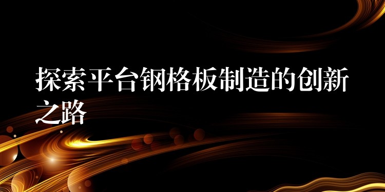 探索平台钢格板制造的创新之路 探索平台钢格板制造的创新之路