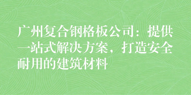 广州复合钢格板公司：提供一站式解决方案，打造安全耐用的建筑材料