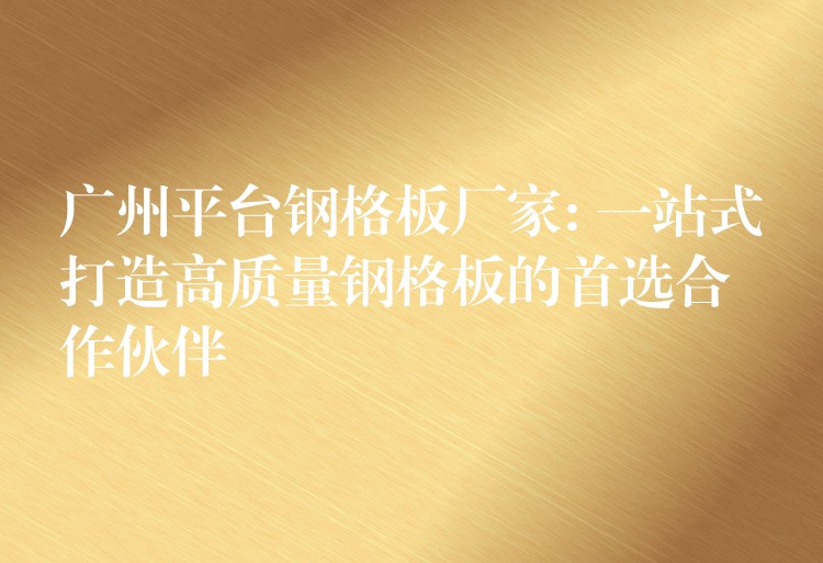 广州平台钢格板厂家: 一站式打造高质量钢格板的首选合作伙伴