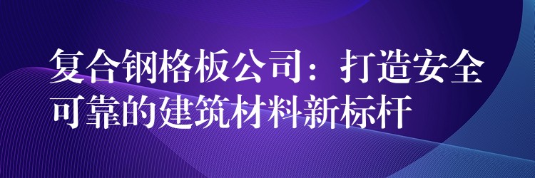 复合钢格板公司：打造安全可靠的建筑材料新标杆