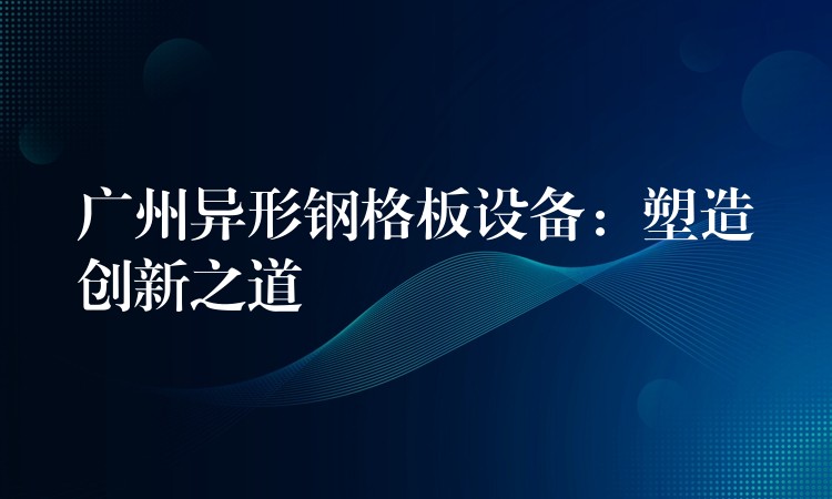 广州异形钢格板设备：塑造创新之道
