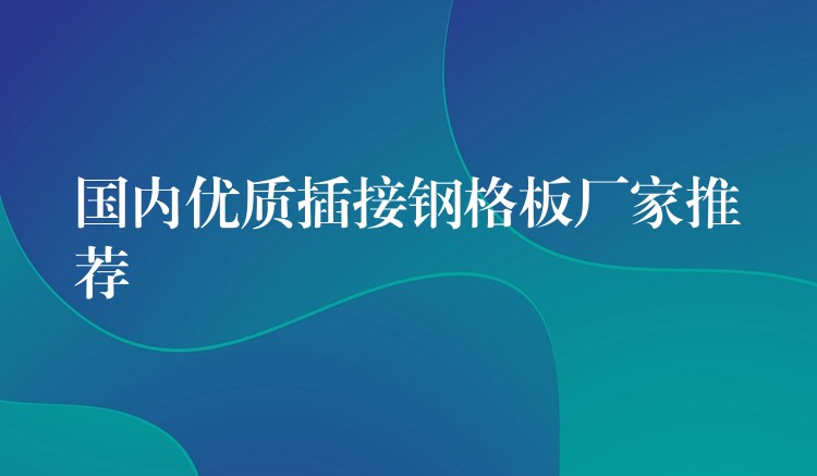 国内优质插接钢格板厂家推荐 国内优质插接钢格板厂家推荐