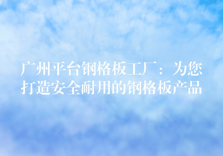 广州平台钢格板工厂：为您打造安全耐用的钢格板产品