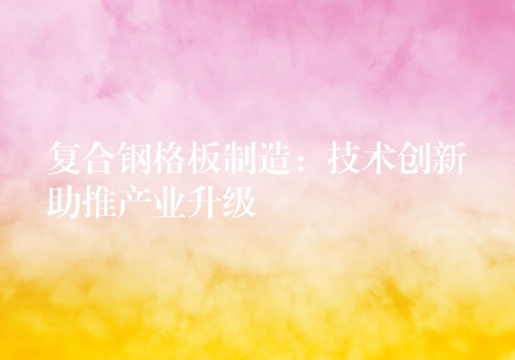 复合钢格板制造：技术创新助推产业升级