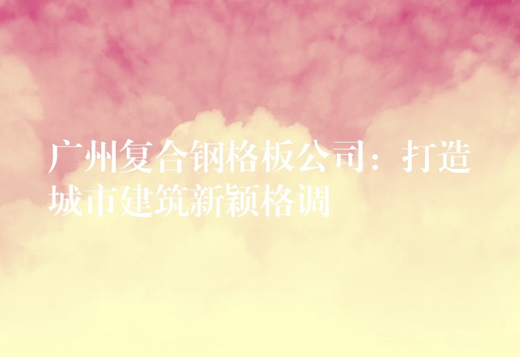 广州复合钢格板公司：打造城市建筑新颖格调