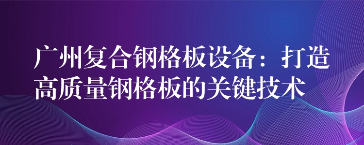 广州复合钢格板设备：打造高质量钢格板的关键技术