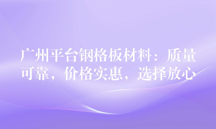 广州平台钢格板材料：质量可靠，价格实惠，选择放心