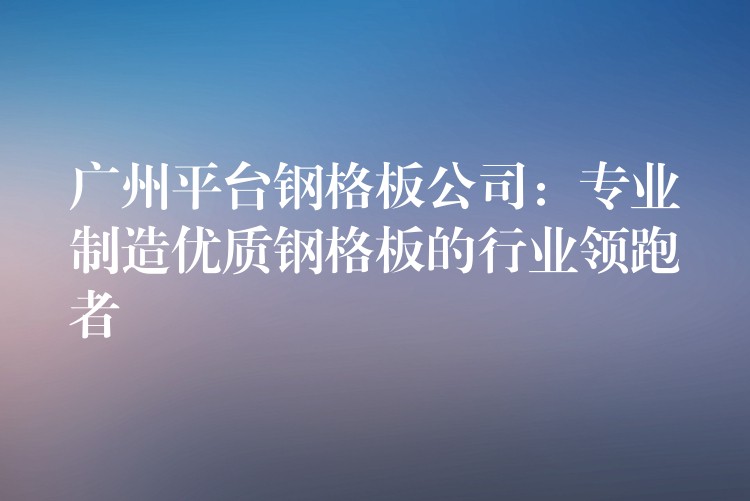 广州平台钢格板公司:专业制造优质钢格板的行业领跑者 广州平台钢格板公司:专业制造优质钢格板的行业领跑者