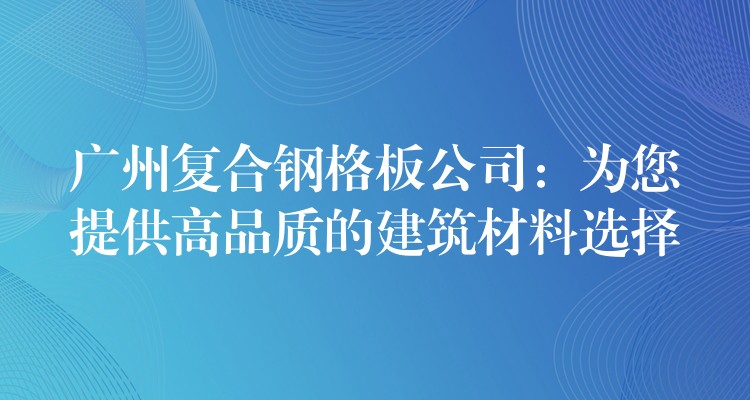 广州复合钢格板公司：为您提供高品质的建筑材料选择