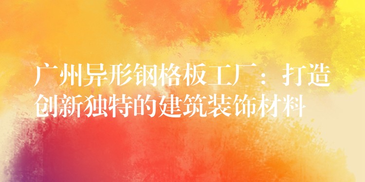 广州异形钢格板工厂:打造创新独特的建筑装饰材料 广州异形钢格板工厂:打造创新独特的建筑装饰材料