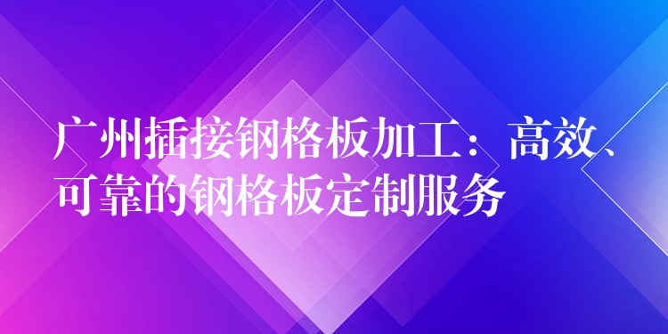 广州插接钢格板加工:高效、可靠的钢格板定制服务 广州插接钢格板加工:高效、可靠的钢格板定制服务