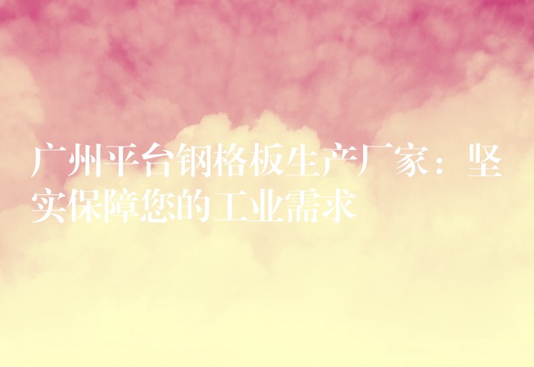 广州平台钢格板生产厂家：坚实保障您的工业需求