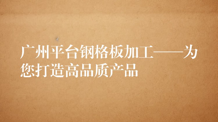 广州平台钢格板加工——为您打造高品质产品 广州平台钢格板加工——为您打造高品质产品