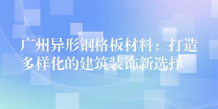 广州异形钢格板材料:打造多样化的建筑装饰新选择 广州异形钢格板材料:打造多样化的建筑装饰新选择