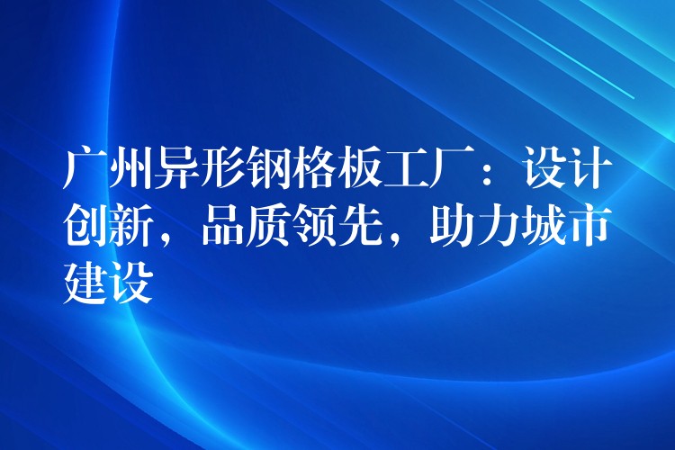 广州异形钢格板工厂：设计创新，品质领先，助力城市建设