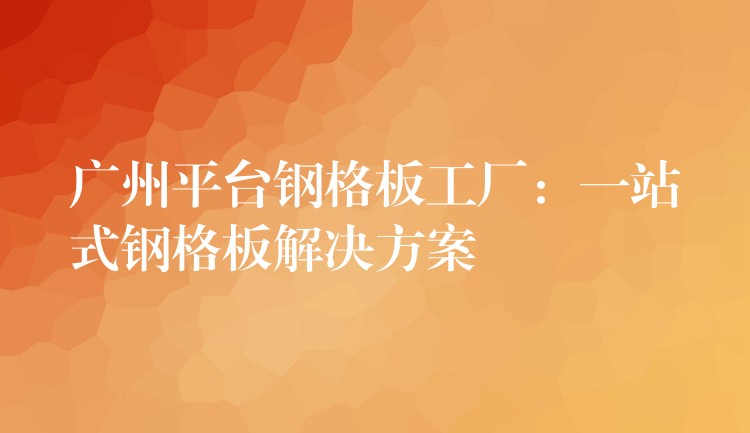 广州平台钢格板工厂:一站式钢格板解决方案 广州平台钢格板工厂:一站式钢格板解决方案