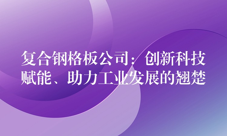 复合钢格板公司:创新科技赋能、助力工业发展的翘楚 复合钢格板公司:创新科技赋能、助力工业发展的翘楚