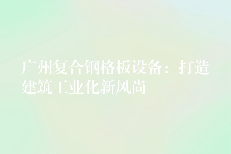 广州复合钢格板设备:打造建筑工业化新风尚 广州复合钢格板设备:打造建筑工业化新风尚