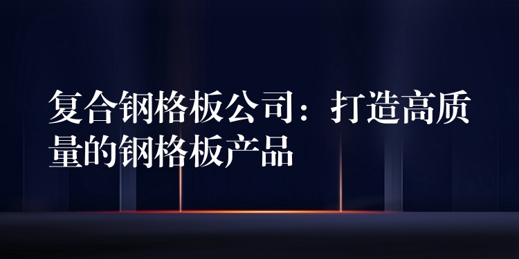 复合钢格板公司:打造高质量的钢格板产品 复合钢格板公司:打造高质量的钢格板产品