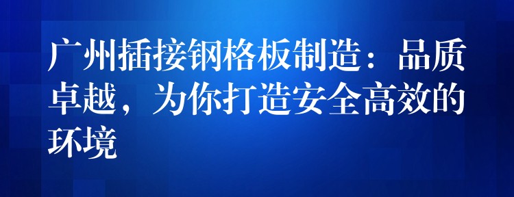 广州插接钢格板制造：品质卓越，为你打造安全高效的环境