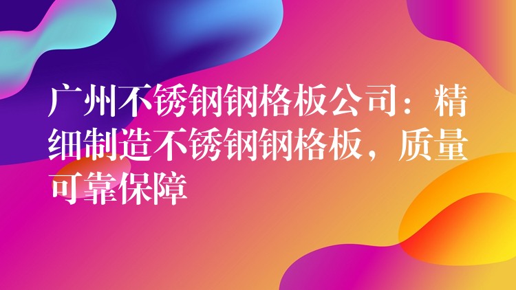 广州不锈钢钢格板公司：精细制造不锈钢钢格板，质量可靠保障