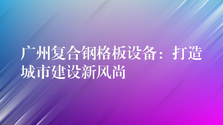 广州复合钢格板设备：打造城市建设新风尚