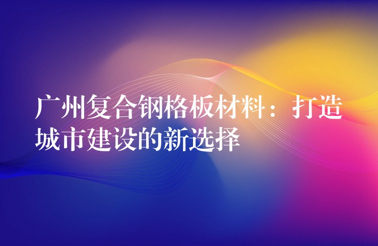 广州复合钢格板材料：打造城市建设的新选择