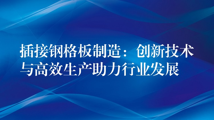 插接钢格板制造:创新技术与高效生产助力行业发展 插接钢格板制造:创新技术与高效生产助力行业发展