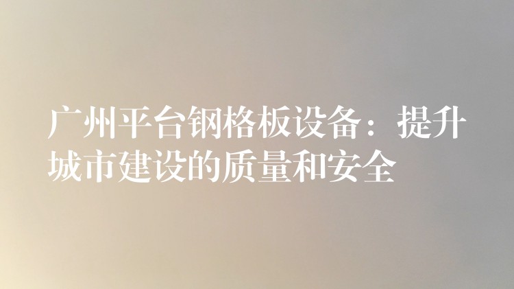 广州平台钢格板设备：提升城市建设的质量和安全