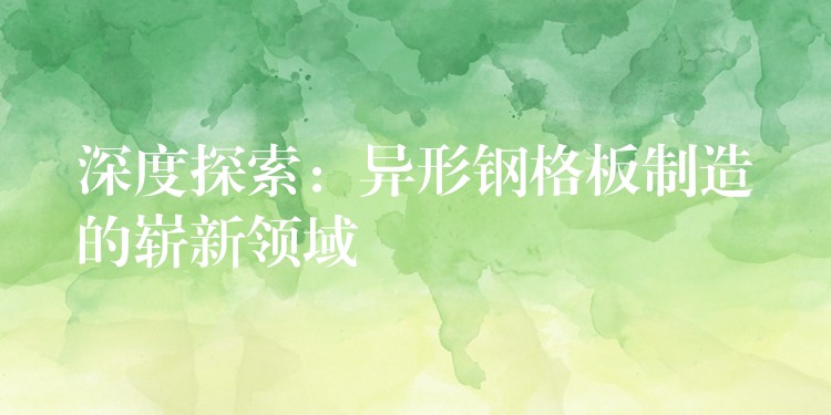 深度探索：异形钢格板制造的崭新领域