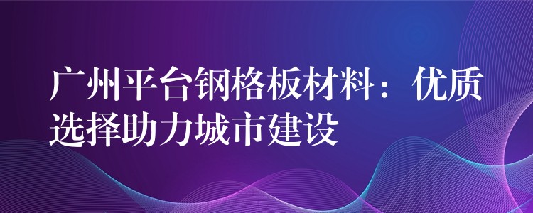 广州平台钢格板材料:优质选择助力城市建设 广州平台钢格板材料:优质选择助力城市建设