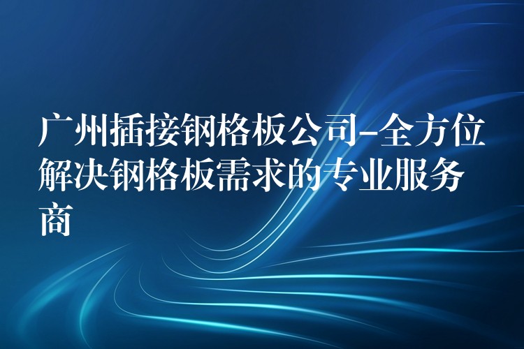 广州插接钢格板公司-全方位解决钢格板需求的专业服务商 广州插接钢格板公司-全方位解决钢格板需求的专业服务商