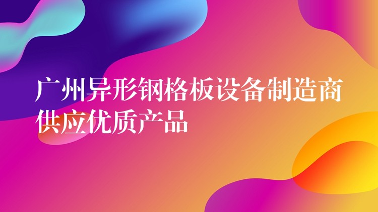 广州异形钢格板设备制造商供应优质产品 广州异形钢格板设备制造商供应优质产品