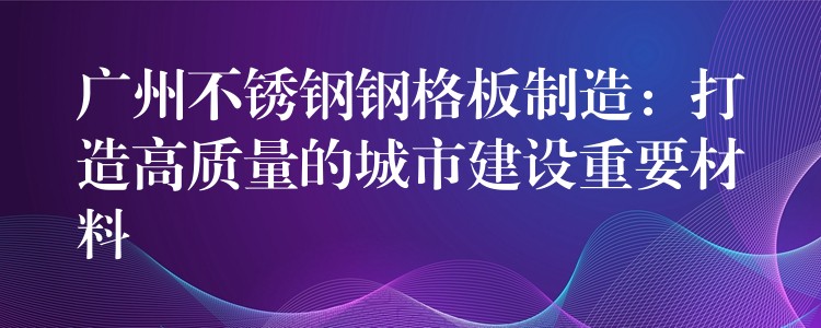 广州不锈钢钢格板制造：打造高质量的城市建设重要材料