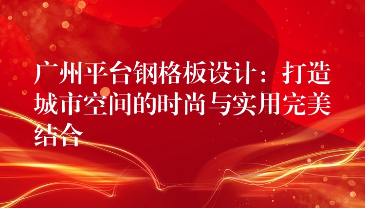 广州平台钢格板设计：打造城市空间的时尚与实用完美结合