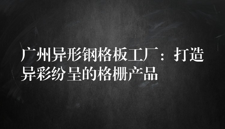 广州异形钢格板工厂:打造异彩纷呈的格栅产品 广州异形钢格板工厂:打造异彩纷呈的格栅产品