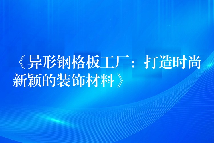 《异形钢格板工厂:打造时尚新颖的装饰材料》 《异形钢格板工厂:打造时尚新颖的装饰材料》