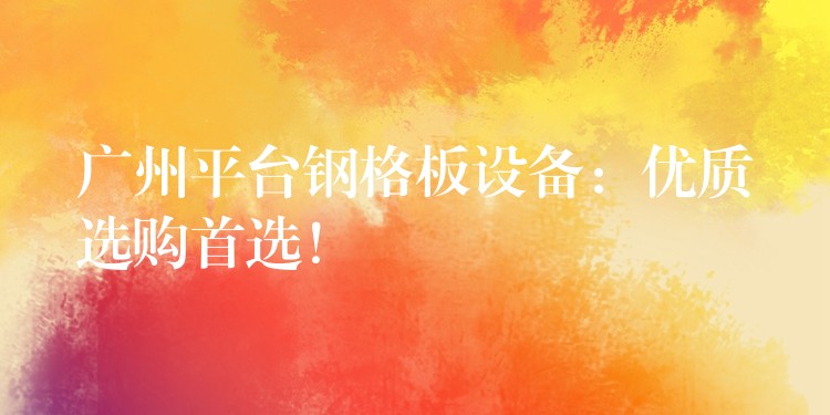 广州平台钢格板设备：优质选购首选！