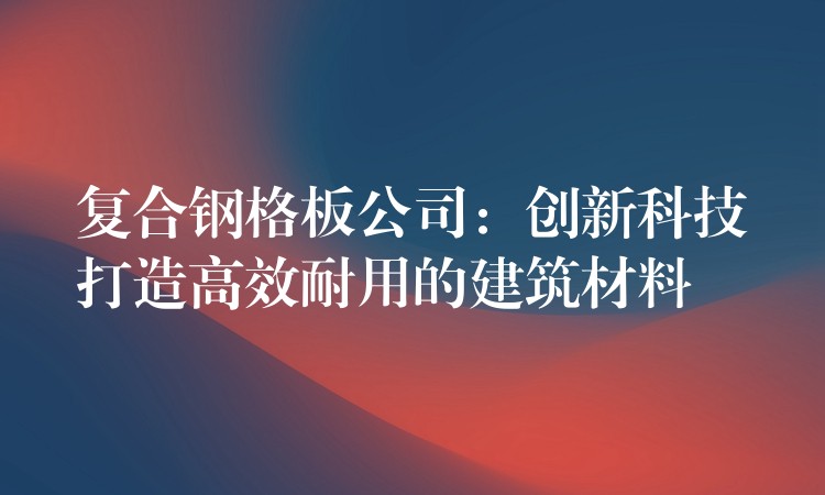 复合钢格板公司：创新科技打造高效耐用的建筑材料