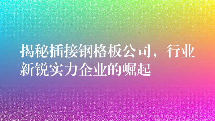 揭秘插接钢格板公司，行业新锐实力企业的崛起