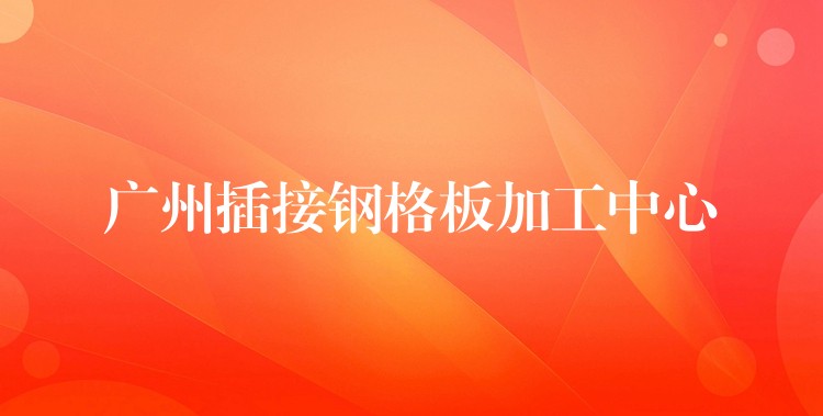 广州插接钢格板加工中心 广州插接钢格板加工中心