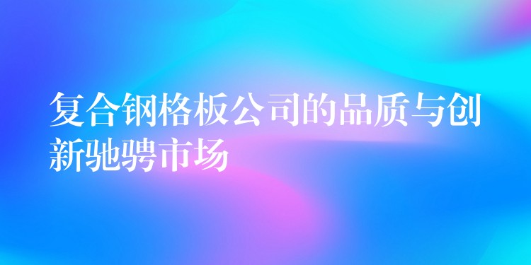 复合钢格板公司的品质与创新驰骋市场 复合钢格板公司的品质与创新驰骋市场