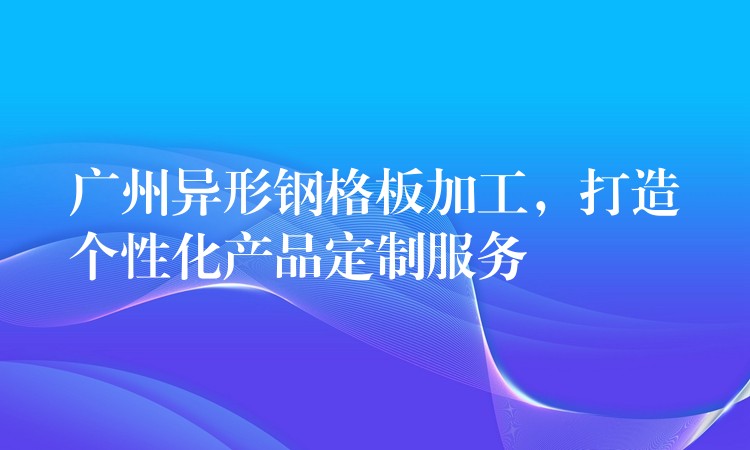 广州异形钢格板加工,打造个性化产品定制服务 广州异形钢格板加工,打造个性化产品定制服务