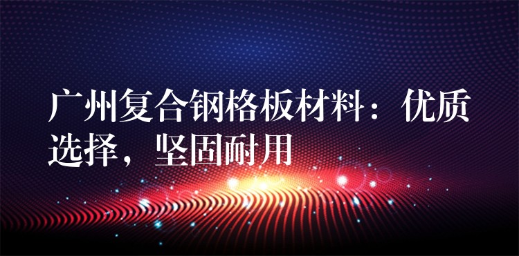 广州复合钢格板材料:优质选择,坚固耐用 广州复合钢格板材料:优质选择,坚固耐用